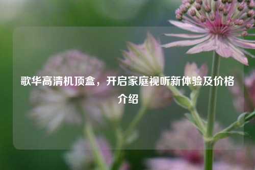 歌华高清机顶盒，开启家庭视听新体验及价格介绍