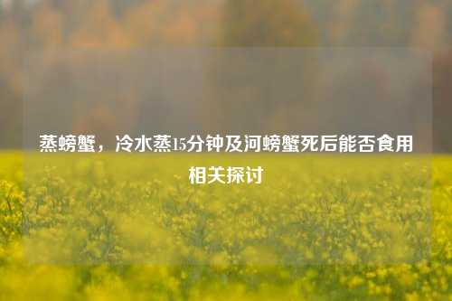 蒸螃蟹,冷水蒸15分钟及河螃蟹死后能否食用相关探讨