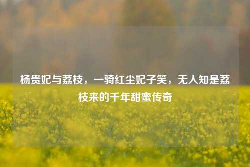 杨贵妃与荔枝,一骑红尘妃子笑,无人知是荔枝来的千年甜蜜传奇
