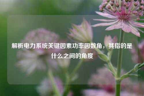解析电力系统关键因素功率因数角,其指的是什么之间的角度