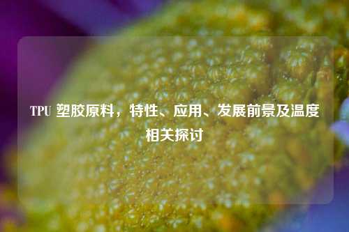 TPU 塑胶原料,特性、应用、发展前景及温度相关探讨