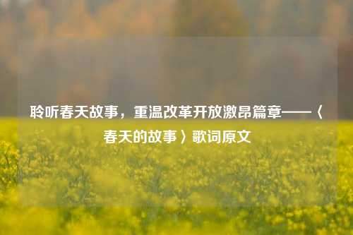 聆听春天故事，重温改革开放激昂篇章——〈春天的故事〉歌词原文
