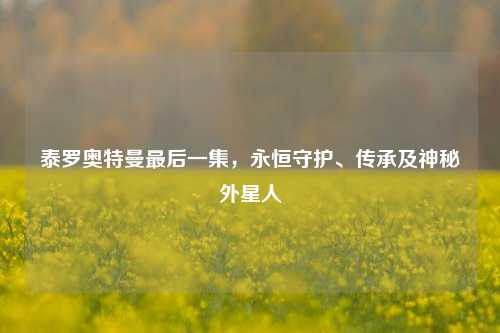 泰罗奥特曼最后一集,永恒守护、传承及神秘外星人