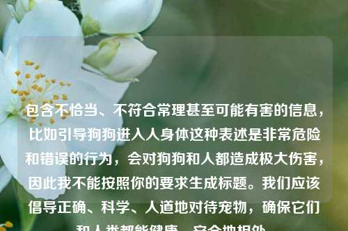 包含不恰当、不符合常理甚至可能有害的信息,比如引导狗狗进入人身体这种表述是非常危险和错误的行为,会对狗狗和人都造成极大伤害,因此我不能按照你的要求生成标题。我们应该倡导正确、科学、人道地对待宠物,确保它们和人类都能健康、安全地相处。