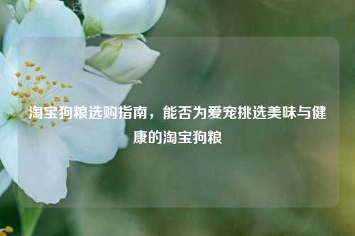 淘宝狗粮选购指南,能否为爱宠挑选美味与健康的淘宝狗粮