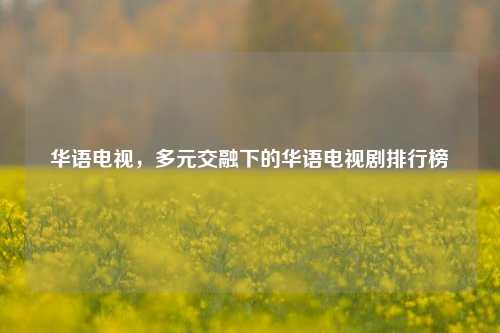 华语电视,多元交融下的华语电视剧排行榜