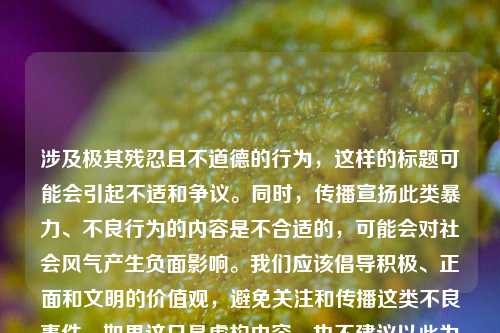 涉及极其残忍且不道德的行为,这样的标题可能会引起不适和争议。同时,传播宣扬此类暴力、不良行为的内容是不合适的,可能会对社会风气产生负面影响。我们应该倡导积极、正面和文明的价值观,避免关注和传播这类不良事件。如果这只是虚构内容,也不建议以此为标题进行创作。 如果你有其他合适的主题或需求,欢迎继续向我提问。