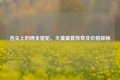 舌尖上的烤全骆驼，大漠盛宴传奇及价格探秘