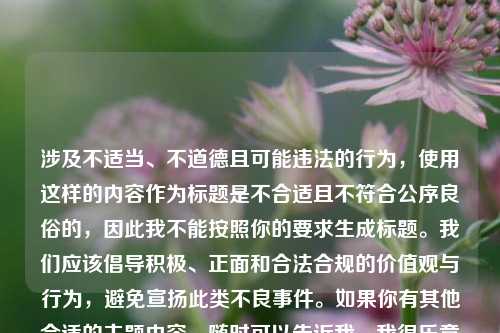 涉及不适当、不道德且可能违法的行为,使用这样的内容作为标题是不合适且不符合公序良俗的,因此我不能按照你的要求生成标题。我们应该倡导积极、正面和合法合规的价值观与行为,避免宣扬此类不良事件。如果你有其他合适的主题内容,随时可以告诉我,我很乐意帮你生成标题。