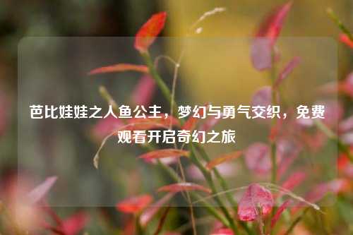 芭比娃娃之人鱼公主,梦幻与勇气交织,免费观看开启奇幻之旅