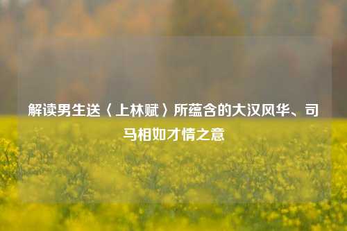解读男生送〈上林赋〉所蕴含的大汉风华、司马相如才情之意