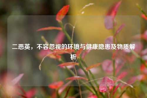 二恶英,不容忽视的环境与健康隐患及物质解析