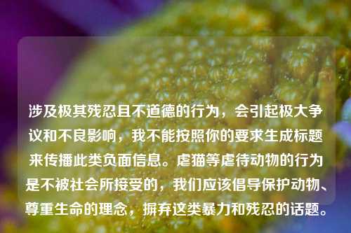 涉及极其残忍且不道德的行为，会引起极大争议和不良影响，我不能按照你的要求生成标题来传播此类负面信息。虐猫等虐待动物的行为是不被社会所接受的，我们应该倡导保护动物、尊重生命的理念，摒弃这类暴力和残忍的话题。