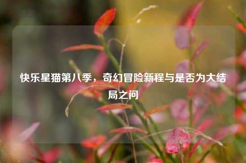 快乐星猫第八季,奇幻冒险新程与是否为大结局之问