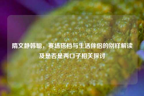 隋文静韩聪,赛场搭档与生活伴侣的别样解读及是否是两口子相关探讨