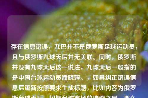 存在信息错误,九巴并不是俄罗斯足球运动员,且与俄罗斯九球天后并无关联。同时,俄罗斯并没有九球天后这一说法,九球天后一般指的是中国台球运动员潘晓婷。,如果纠正错误信息后重新按照要求生成标题,比如内容为俄罗斯台球天后,闪耀台球赛场的璀璨之星,那么标题可以是,俄罗斯台球天后,赛场闪耀的璀璨之星 。 但请你确认准确内容后再让我更精准地为你生成标题。