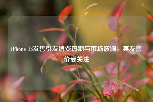 iPhone 13发售引发消费热潮与市场波澜，其发售价受关注