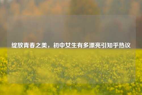 绽放青春之美,初中女生有多漂亮引知乎热议