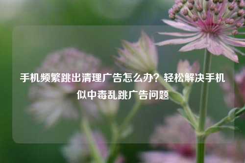 手机频繁跳出清理广告怎么办?轻松解决手机似中毒乱跳广告问题