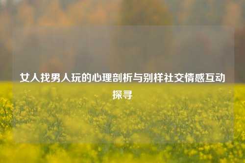 女人找男人玩的心理剖析与别样社交情感互动探寻