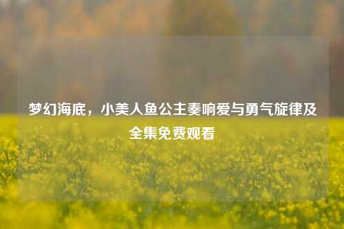 梦幻海底,小美人鱼公主奏响爱与勇气旋律及全集免费观看