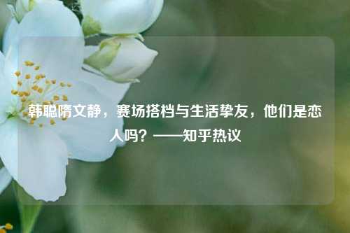 韩聪隋文静,赛场搭档与生活挚友,他们是恋人吗?——知乎热议