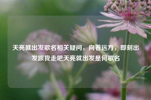 天亮就出发歌名相关疑问,向着远方,即刻出发跟我走吧天亮就出发是何歌名
