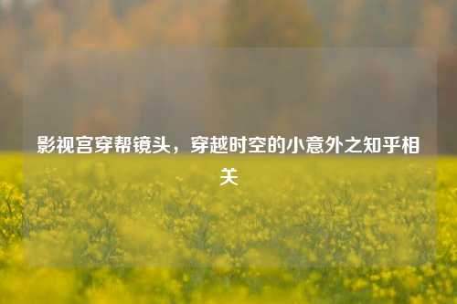 影视宫穿帮镜头,穿越时空的小意外之知乎相关