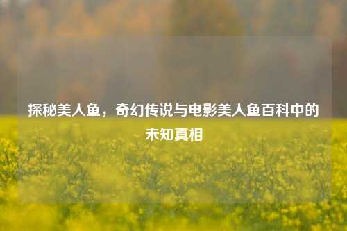 探秘美人鱼，奇幻传说与电影美人鱼百科中的未知真相