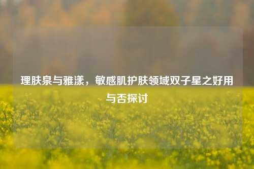 理肤泉与雅漾,敏感肌护肤领域双子星之好用与否探讨
