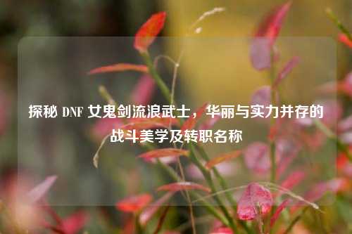 探秘 DNF 女鬼剑流浪武士,华丽与实力并存的战斗美学及转职名称