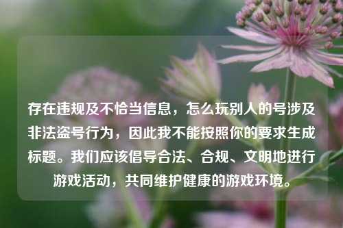 存在违规及不恰当信息,怎么玩别人的号涉及非法盗号行为,因此我不能按照你的要求生成标题。我们应该倡导合法、合规、文明地进行游戏活动,共同维护健康的游戏环境。