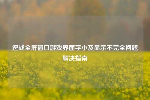 逆战全屏窗口游戏界面字小及显示不完全问题解决指南