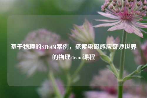 基于物理的STEAM案例,探索电磁感应奇妙世界的物理steam课程