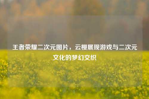 王者荣耀二次元图片,云樱展现游戏与二次元文化的梦幻交织