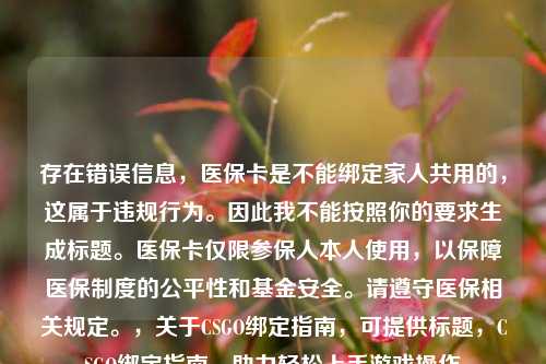 存在错误信息,医保卡是不能绑定家人共用的,这属于违规行为。因此我不能按照你的要求生成标题。医保卡仅限参保人本人使用,以保障医保制度的公平性和基金安全。请遵守医保相关规定。,关于CSGO绑定指南,可提供标题,CSGO绑定指南,助力轻松上手游戏操作