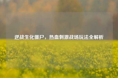 逆战生化僵尸,热血刺激战场玩法全解析