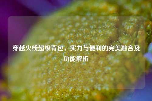 穿越火线超级背包,实力与便利的完美融合及功能解析