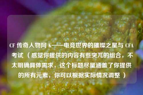CF 传奇人物阿 K——电竞世界的璀璨之星与 CFA 考试 （感觉你提供的内容有些突兀的组合，不太明确具体需求，这个标题尽量涵盖了你提供的所有元素，你可以根据实际情况调整 ）
