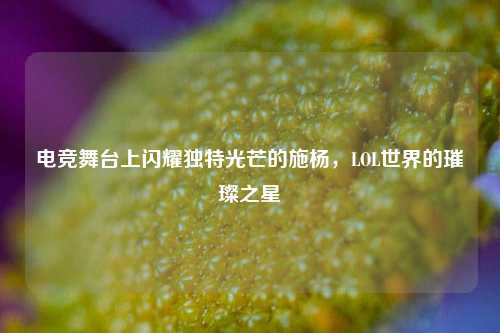 电竞舞台上闪耀独特光芒的施杨，LOL世界的璀璨之星