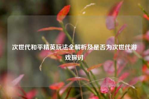次世代和平精英玩法全解析及是否为次世代游戏探讨