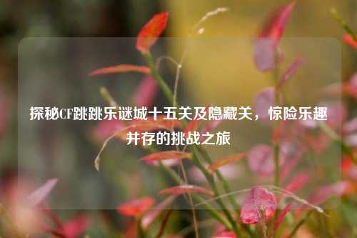 探秘CF跳跳乐谜城十五关及隐藏关,惊险乐趣并存的挑战之旅