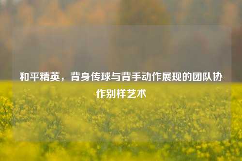 和平精英，背身传球与背手动作展现的团队协作别样艺术