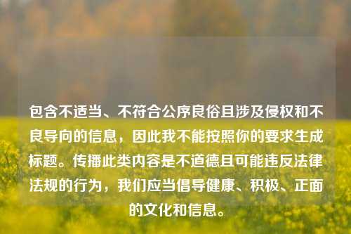 包含不适当、不符合公序良俗且涉及侵权和不良导向的信息,因此我不能按照你的要求生成标题。传播此类内容是不道德且可能违反法律法规的行为,我们应当倡导健康、积极、正面的文化和信息。