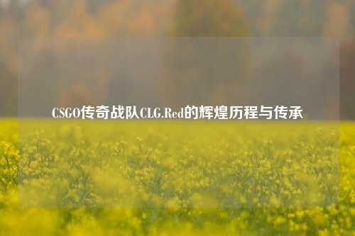 CSGO传奇战队CLG.Red的辉煌历程与传承