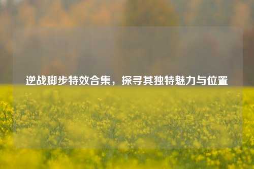 逆战脚步特效合集，探寻其独特魅力与位置