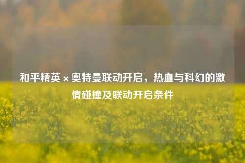和平精英×奥特曼联动开启,热血与科幻的激情碰撞及联动开启条件