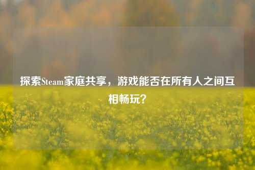 探索Steam家庭共享,游戏能否在所有人之间互相畅玩?