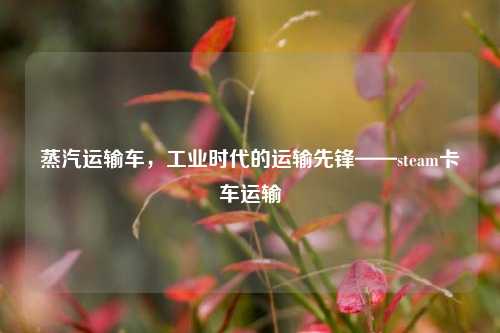蒸汽运输车，工业时代的运输先锋——steam卡车运输