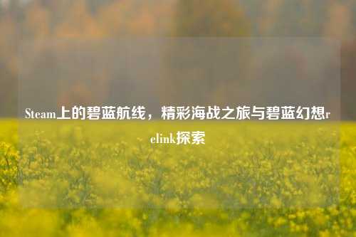 Steam上的碧蓝航线,精彩海战之旅与碧蓝幻想relink探索